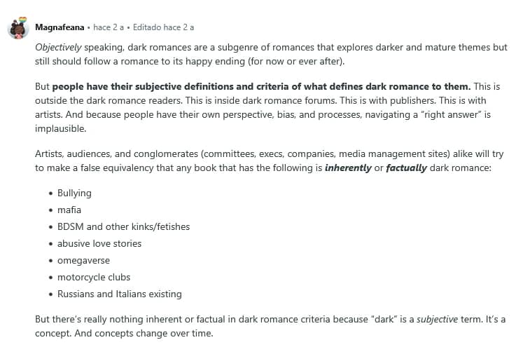 ¿Qué es el dark romance? (Y por qué nadie se pone de acuerdo) 1 Magnafeana
Objectively speaking, dark romances are a subgenre of romances that explores darker and mature themes but still should follow a romance to its happy ending (for now or ever after).
But people have their subjective definitions and criteria of what defines dark romance to them. This is outside the dark romance readers. This is inside dark romance forums. This is with publishers. This is with artists. And because people have their own perspective, bias, and processes, navigating a “right answer” is implausible.
Artists, audiences, and conglomerates (committees, execs, companies, media management sites) alike will try to make a false equivalency that any book that has the following is inherently or factually dark romance:
Bullying
mafia
BDSM and other kinks/fetishes
abusive love stories
omegaverse
motorcycle clubs
Russians and Italians existing
But there’s really nothing inherent or factual in dark romance criteria because “dark” is a subjective term. It’s a concept. And concepts change over time.