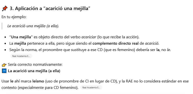 Mejorar tu texto con IA vs. corrector profesional 4 📌 3. Aplicación a “acarició una mejilla”
En tu ejemplo:
Le acarició una mejilla (a ella).
“Una mejilla” es objeto directo del verbo acariciar (lo que recibe la acción).
La mejilla pertenece a ella, pero sigue siendo el complemento directo real de acarició.
Según la norma, el pronombre que sustituye a ese CD (que es femenino) debería ser la, no le.
👉 Sería correcto normativamente:
➡️ La acarició una mejilla (a ella)
Usar le ahí marca leísmo (uso de pronombre de CI en lugar de CD), y la RAE no lo considera estándar en ese contexto (especialmente para CD femenino).