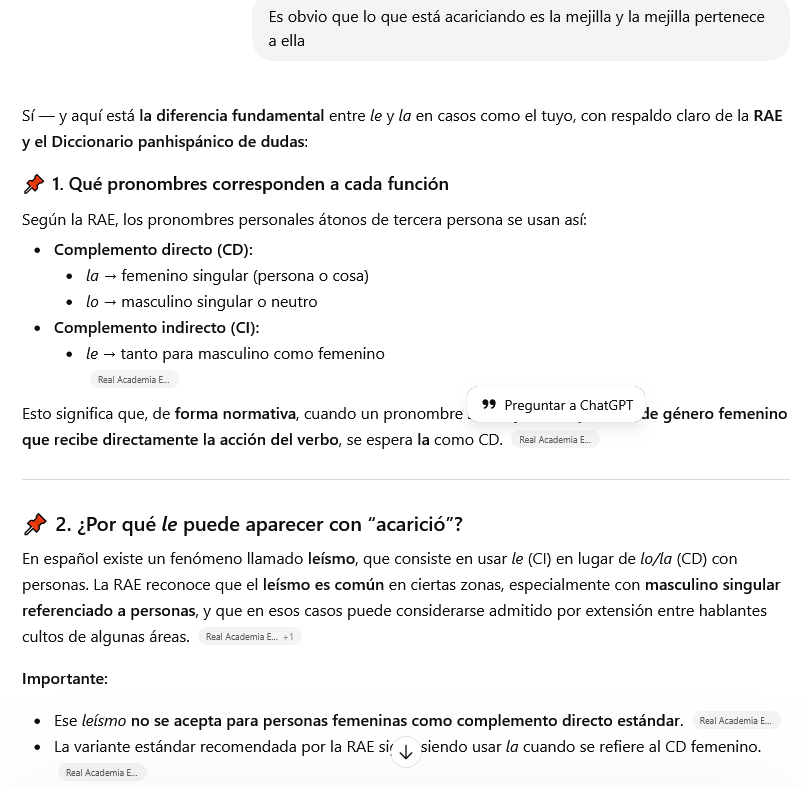 Mejorar tu texto con IA vs. corrector profesional 3 Sí — y aquí está la diferencia fundamental entre le y la en casos como el tuyo, con respaldo claro de la RAE y el Diccionario panhispánico de dudas:
📌 1. Qué pronombres corresponden a cada función
Según la RAE, los pronombres personales átonos de tercera persona se usan así:
Complemento directo (CD):
la → femenino singular (persona o cosa)
lo → masculino singular o neutro
Complemento indirecto (CI):
le → tanto para masculino como femenino
Esto significa que, de forma normativa, cuando un pronombre sustituye a una persona de género femenino que recibe directamente la acción del verbo, se espera la como CD.
📌 2. ¿Por qué le puede aparecer con “acarició”?
En español existe un fenómeno llamado leísmo, que consiste en usar le (CI) en lugar de lo/la (CD) con personas. La RAE reconoce que el leísmo es común en ciertas zonas, especialmente con masculino singular referenciado a personas, y que en esos casos puede considerarse admitido por extensión entre hablantes cultos de algunas áreas.
Importante:
Ese leísmo no se acepta para personas femeninas como complemento directo estándar.
La variante estándar recomendada por la RAE sigue siendo usar la cuando se refiere al CD femenino.