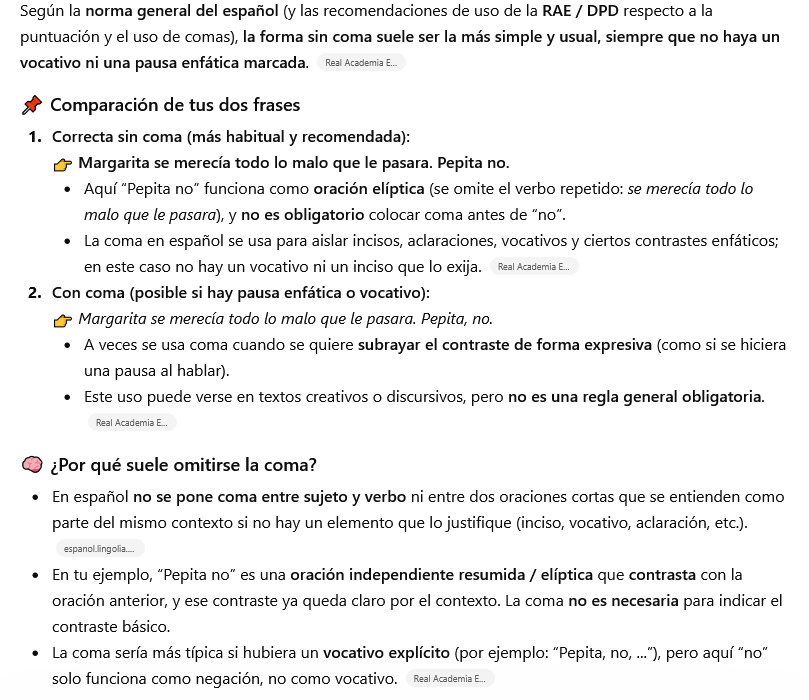 Mejorar tu texto con IA vs. corrector profesional 1 Según la norma general del español (y las recomendaciones de uso de la RAE / DPD respecto a la puntuación y el uso de comas), la forma sin coma suele ser la más simple y usual, siempre que no haya un vocativo ni una pausa enfática marcada.
📌 Comparación de tus dos frases
Correcta sin coma (más habitual y recomendada):
👉 Margarita se merecía todo lo malo que le pasara. Pepita no.
Aquí “Pepita no” funciona como oración elíptica (se omite el verbo repetido: se merecía todo lo malo que le pasara), y no es obligatorio colocar coma antes de “no”.
La coma en español se usa para aislar incisos, aclaraciones, vocativos y ciertos contrastes enfáticos; en este caso no hay un vocativo ni un inciso que lo exija.
Con coma (posible si hay pausa enfática o vocativo):
👉 Margarita se merecía todo lo malo que le pasara. Pepita, no.
A veces se usa coma cuando se quiere subrayar el contraste de forma expresiva (como si se hiciera una pausa al hablar).
Este uso puede verse en textos creativos o discursivos, pero no es una regla general obligatoria.
🧠 ¿Por qué suele omitirse la coma?
En español no se pone coma entre sujeto y verbo ni entre dos oraciones cortas que se entienden como parte del mismo contexto si no hay un elemento que lo justifique (inciso, vocativo, aclaración, etc.).
En tu ejemplo, “Pepita no” es una oración independiente resumida / elíptica que contrasta con la oración anterior, y ese contraste ya queda claro por el contexto. La coma no es necesaria para indicar el contraste básico.
La coma sería más típica si hubiera un vocativo explícito (por ejemplo: “Pepita, no, ...”), pero aquí “no” solo funciona como negación, no como vocativo.