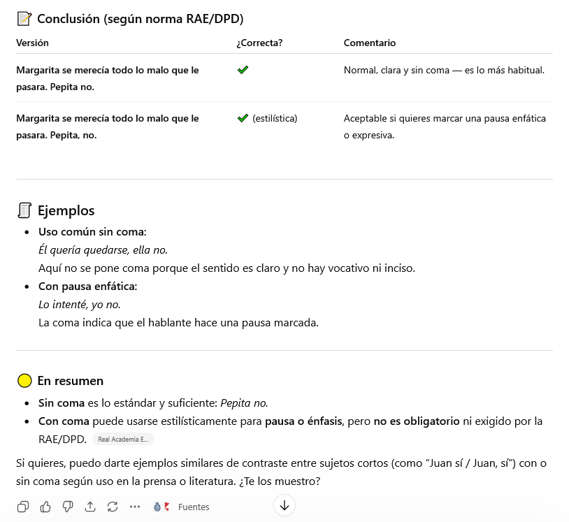 Mejorar tu texto con IA vs. corrector profesional 2 📝 Conclusión (según norma RAE/DPD)
Versión ¿Correcta? Comentario
Margarita se merecía todo lo malo que le pasara. Pepita no. ✔️ Normal, clara y sin coma — es lo más habitual.
Margarita se merecía todo lo malo que le pasara. Pepita, no. ✔️ (estilística) Aceptable si quieres marcar una pausa enfática o expresiva.
🧾 Ejemplos
Uso común sin coma:
Él quería quedarse, ella no.
Aquí no se pone coma porque el sentido es claro y no hay vocativo ni inciso.
Con pausa enfática:
Lo intenté, yo no.
La coma indica que el hablante hace una pausa marcada.
🟡 En resumen
Sin coma es lo estándar y suficiente: Pepita no.
Con coma puede usarse estilísticamente para pausa o énfasis, pero no es obligatorio ni exigido por la RAE/DPD.
Si quieres, puedo darte ejemplos similares de contraste entre sujetos cortos (como “Juan sí / Juan, sí”) con o sin coma según uso en la prensa o literatura. ¿Te los muestro?